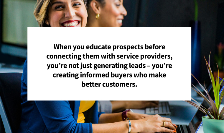 When you educate prospects before connecting them with service providers, you’re not just generating leads – you’re creating informed buyers who make better customers.